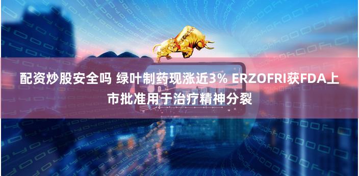 配资炒股安全吗 绿叶制药现涨近3% ERZOFRI获FDA上市批准用于治疗精神分裂