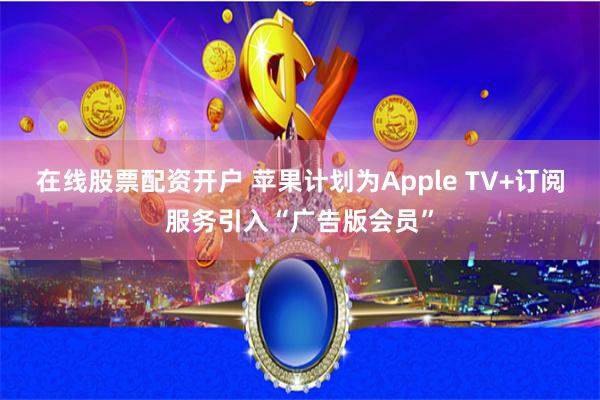 在线股票配资开户 苹果计划为Apple TV+订阅服务引入“广告版会员”