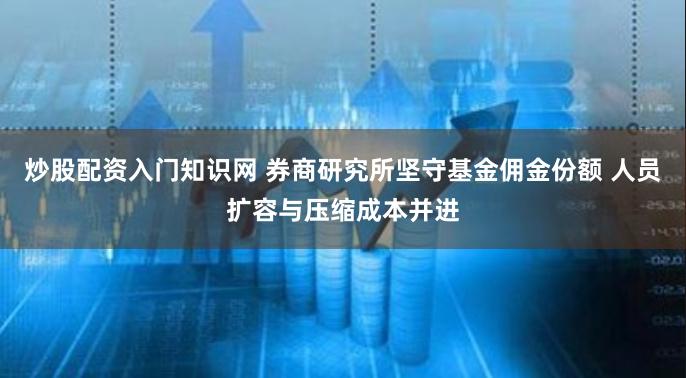 炒股配资入门知识网 券商研究所坚守基金佣金份额 人员扩容与压缩成本并进