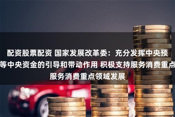 配资股票配资 国家发展改革委：充分发挥中央预算内投资等中央资金的引导和带动作用 积极支持服务消费重点领域发展