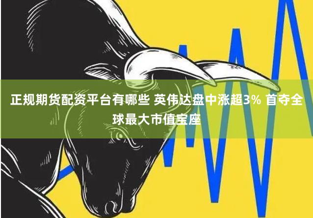 正规期货配资平台有哪些 英伟达盘中涨超3% 首夺全球最大市值宝座