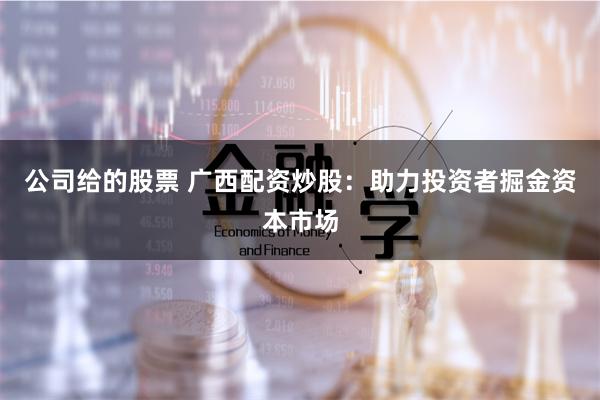 公司给的股票 广西配资炒股：助力投资者掘金资本市场